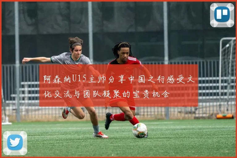 阿森纳U15主帅分享中国之行感受文化交流与团队凝聚的宝贵机会
