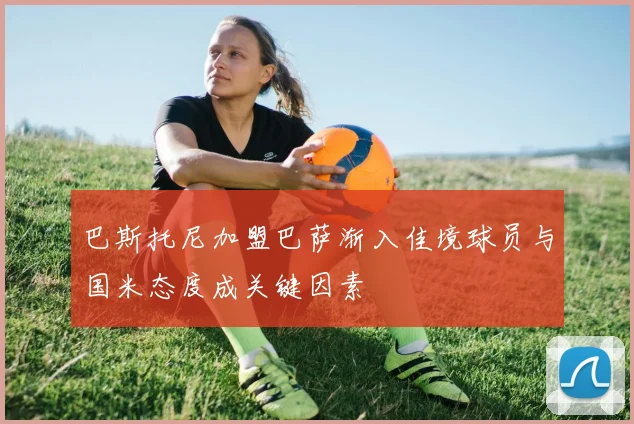 巴斯托尼加盟巴萨渐入佳境球员与国米态度成关键因素