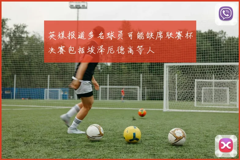 英媒报道多名球员可能缺席联赛杯决赛包括埃泽厄德高等人