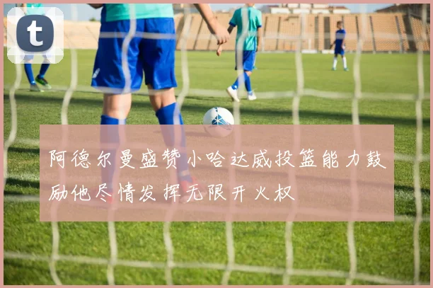 阿德尔曼盛赞小哈达威投篮能力鼓励他尽情发挥无限开火权