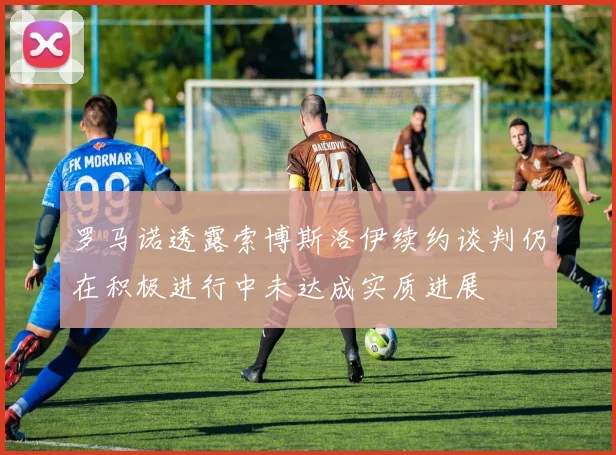 罗马诺透露索博斯洛伊续约谈判仍在积极进行中未达成实质进展