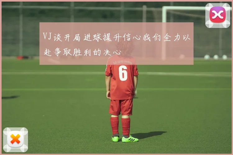 VJ谈开局进球提升信心我们全力以赴争取胜利的决心