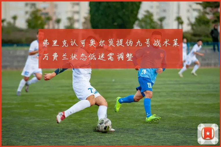 弗里克认可奥尔莫提伪九号战术莱万费兰状态低迷需调整