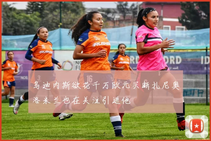 乌迪内斯欲花千万欧元买断扎尼奥洛米兰也在关注引进他