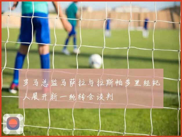 罗马总监马萨拉与拉斯帕多里经纪人展开新一轮转会谈判