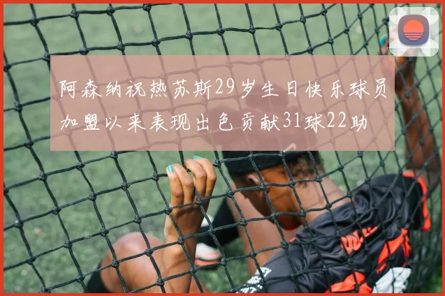 阿森纳祝热苏斯29岁生日快乐球员加盟以来表现出色贡献31球22助