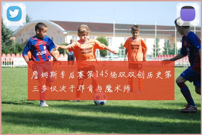 詹姆斯季后赛第145场双双创历史第三多仅次于邓肯与魔术师