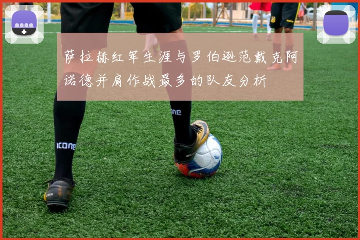 萨拉赫红军生涯与罗伯逊范戴克阿诺德并肩作战最多的队友分析