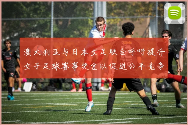 澳大利亚与日本女足联合呼吁提升女子足球赛事奖金以促进公平竞争