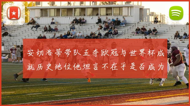 安切洛蒂带队五夺欧冠与世界杯成就历史地位他坦言不在乎是否成为第一人