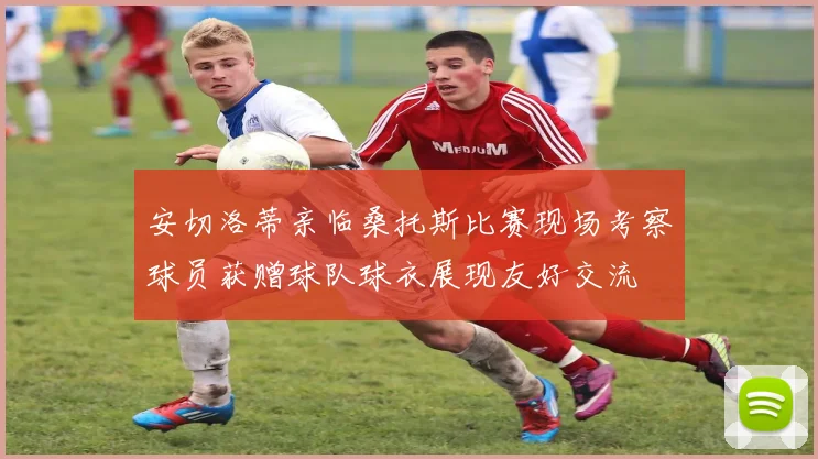 安切洛蒂亲临桑托斯比赛现场考察球员获赠球队球衣展现友好交流