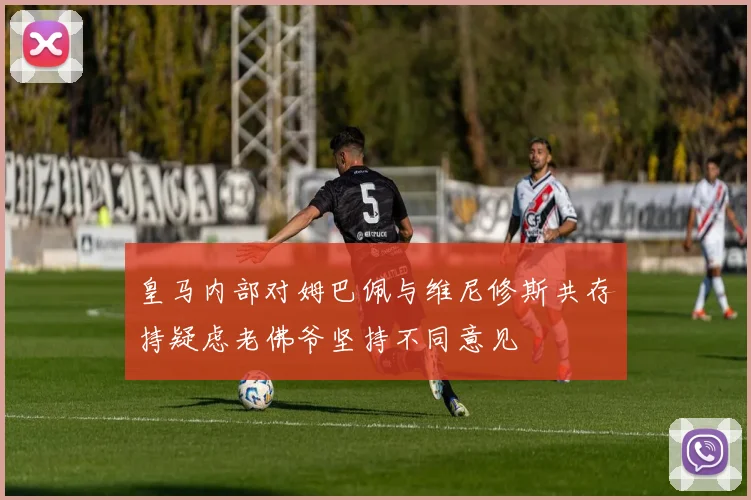 皇马内部对姆巴佩与维尼修斯共存持疑虑老佛爷坚持不同意见