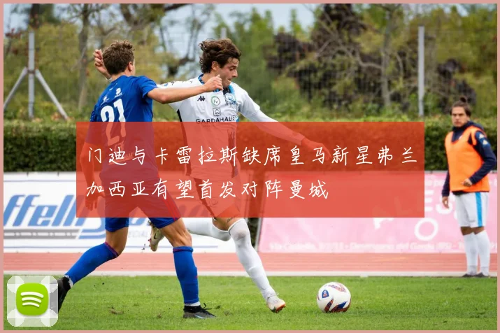 门迪与卡雷拉斯缺席皇马新星弗兰加西亚有望首发对阵曼城