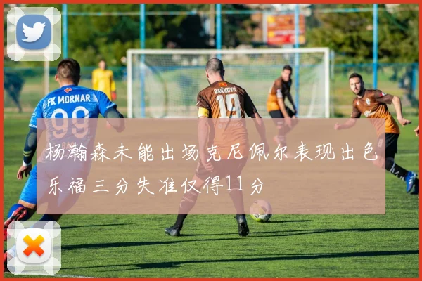 杨瀚森未能出场克尼佩尔表现出色乐福三分失准仅得11分