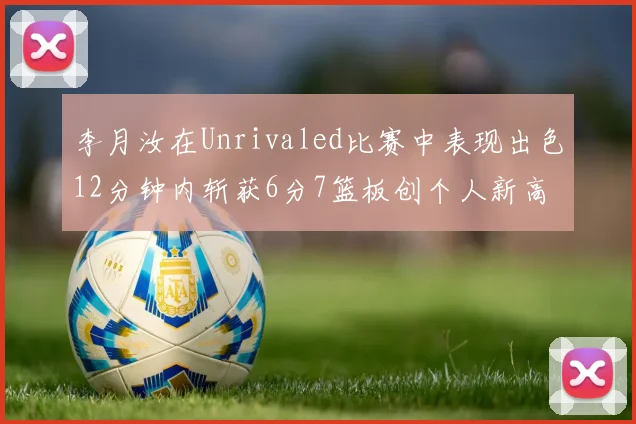 李月汝在Unrivaled比赛中表现出色12分钟内斩获6分7篮板创个人新高