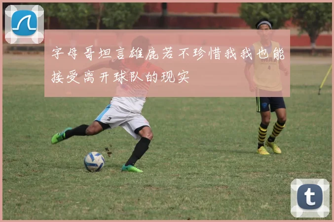字母哥坦言雄鹿若不珍惜我我也能接受离开球队的现实