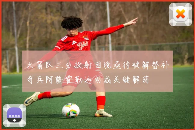 火箭队三分投射困境亟待破解替补奇兵阿隆霍勒迪或成关键解药