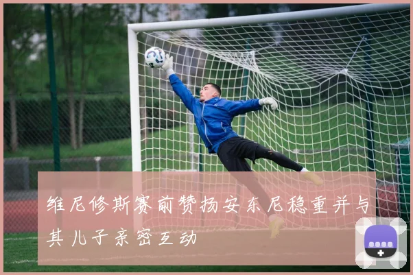 维尼修斯赛前赞扬安东尼稳重并与其儿子亲密互动