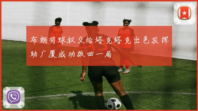 布朗将球权交给塔克塔克出色发挥助广厦成功扳回一局