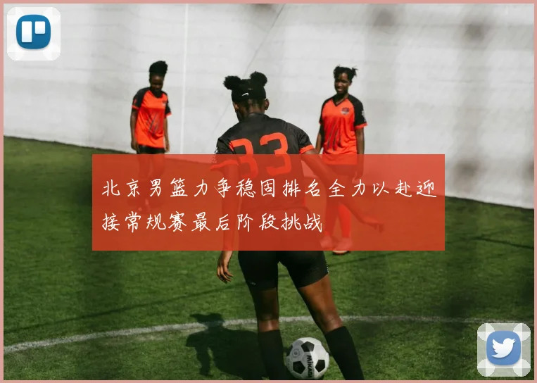 北京男篮力争稳固排名全力以赴迎接常规赛最后阶段挑战