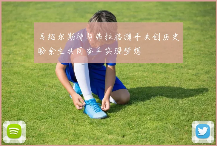 马绍尔期待与弗拉格携手共创历史盼余生共同奋斗实现梦想