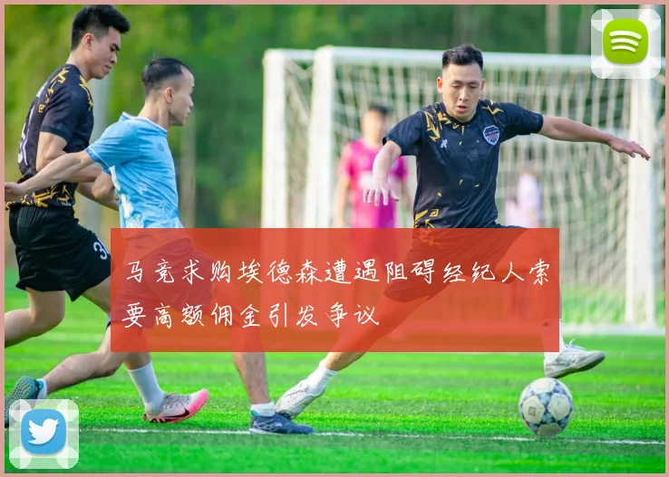 马竞求购埃德森遭遇阻碍经纪人索要高额佣金引发争议