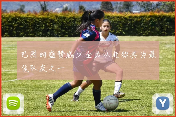 巴图姆盛赞威少全力以赴称其为最佳队友之一