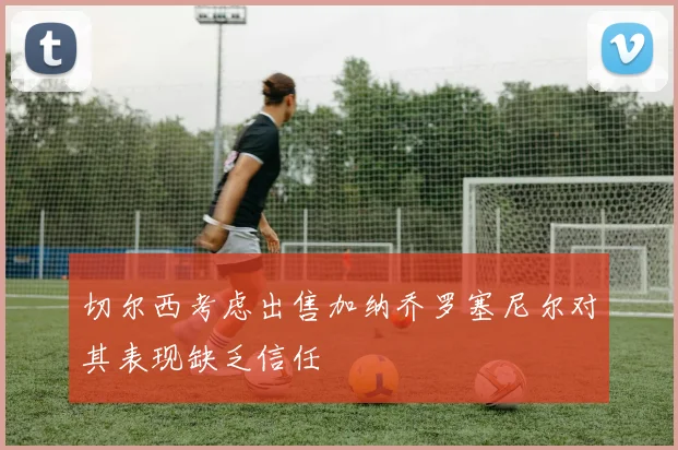 切尔西考虑出售加纳乔罗塞尼尔对其表现缺乏信任