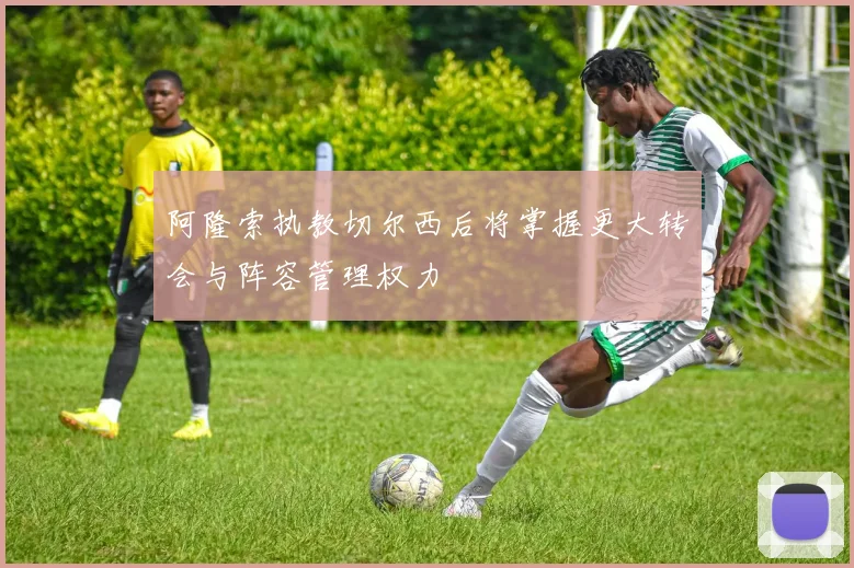 阿隆索执教切尔西后将掌握更大转会与阵容管理权力