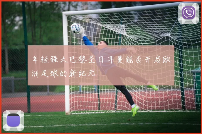 年轻强大巴黎圣日耳曼能否开启欧洲足球的新纪元