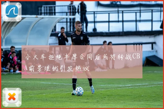 小火车拒绝丰厚合同后或将转战CBA前景堪忧引发热议