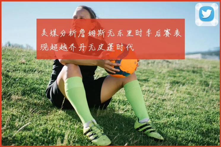 美媒分析詹姆斯无东里时季后赛表现超越乔丹无皮蓬时代